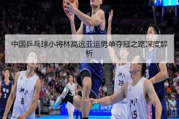 中国乒乓球小将林高远亚运男单夺冠之路深度解析